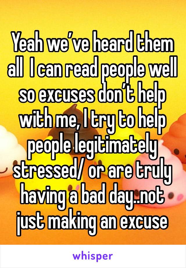 Yeah we’ve heard them all  I can read people well so excuses don’t help with me, I try to help people legitimately stressed/ or are truly having a bad day..not just making an excuse