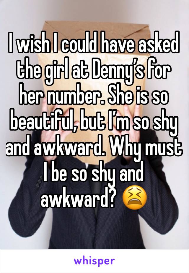 I wish I could have asked the girl at Dennyâ€™s for her number. She is so beautiful, but Iâ€™m so shy and awkward. Why must I be so shy and awkward? ðŸ˜«
