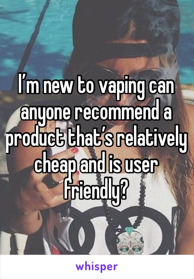 I’m new to vaping can anyone recommend a product that’s relatively cheap and is user friendly?