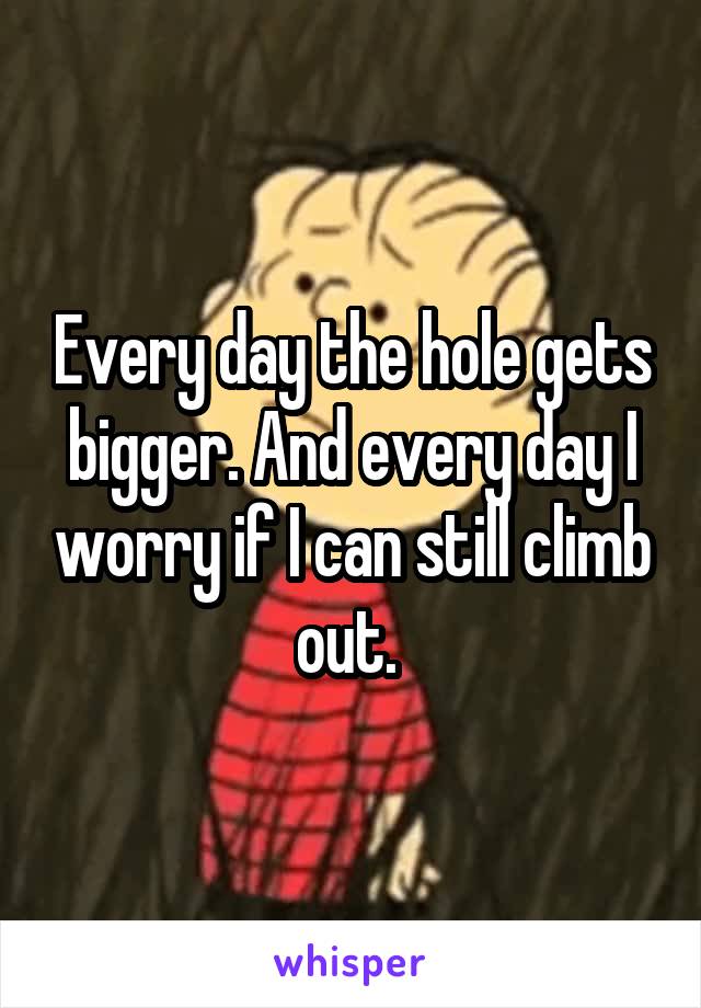 Every day the hole gets bigger. And every day I worry if I can still climb out. 