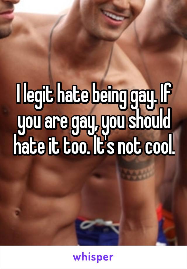 I legit hate being gay. If you are gay, you should hate it too. It's not cool. 