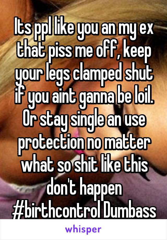 Its ppl like you an my ex that piss me off, keep your legs clamped shut if you aint ganna be loil. Or stay single an use protection no matter what so shit like this don't happen #birthcontrol Dumbass