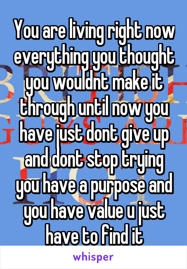 You are living right now everything you thought you wouldnt make it through until now you have just dont give up and dont stop trying you have a purpose and you have value u just have to find it