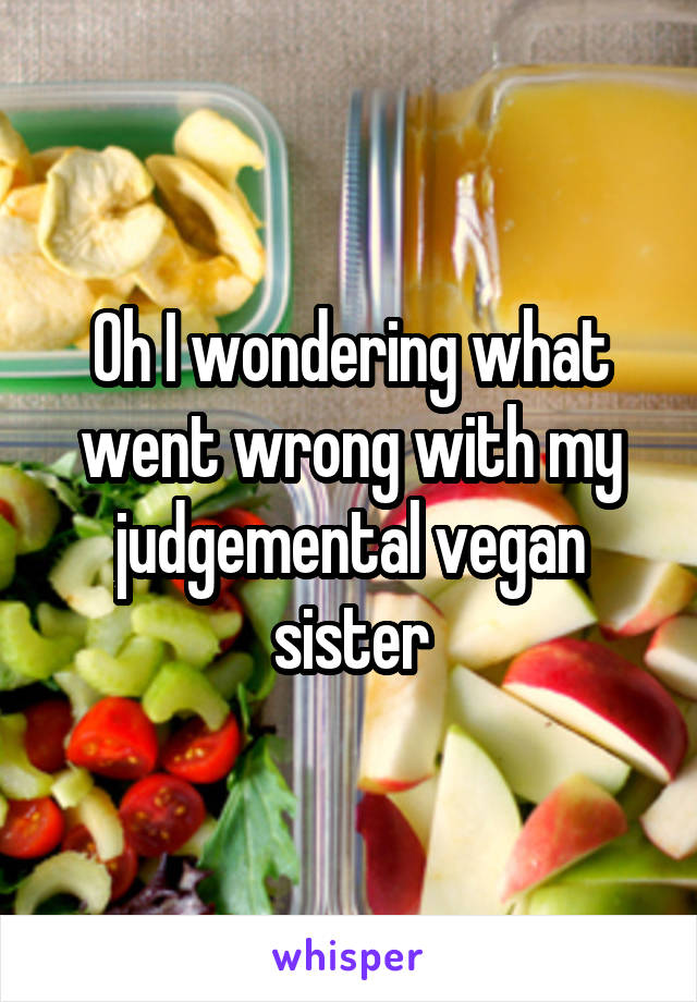 Oh I wondering what went wrong with my judgemental vegan sister
