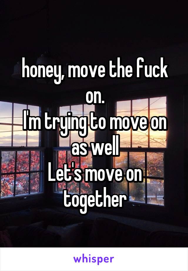 honey, move the fuck on.
I'm trying to move on as well
Let's move on together