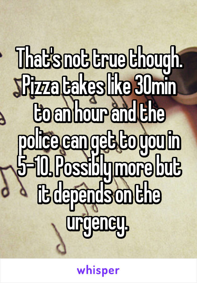 That's not true though. Pizza takes like 30min to an hour and the police can get to you in 5-10. Possibly more but it depends on the urgency. 