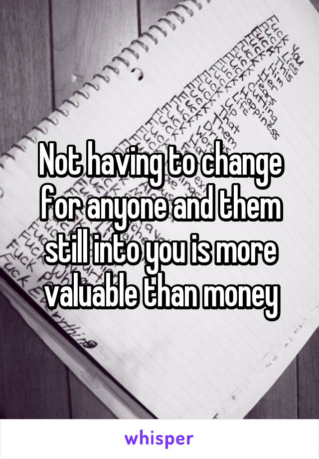 Not having to change for anyone and them still into you is more valuable than money