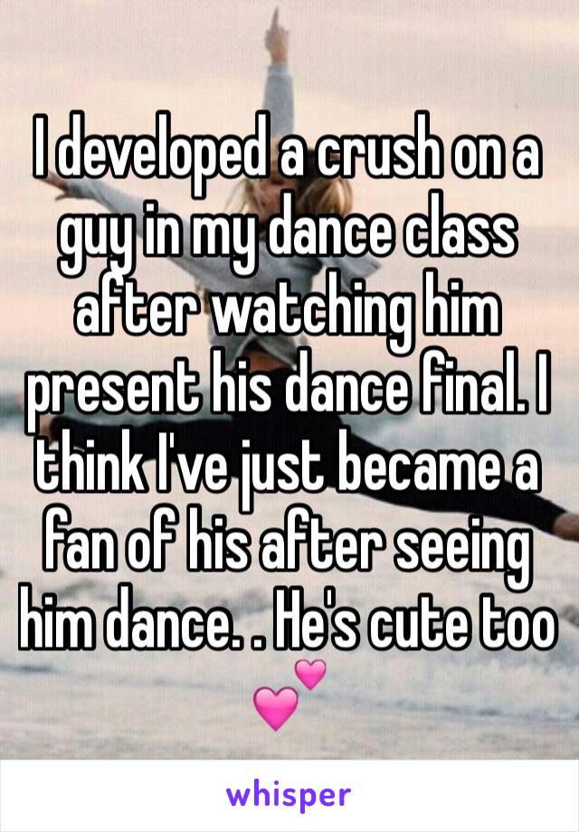 I developed a crush on a guy in my dance class after watching him present his dance final. I think I've just became a fan of his after seeing him dance. . He's cute too ðŸ’•