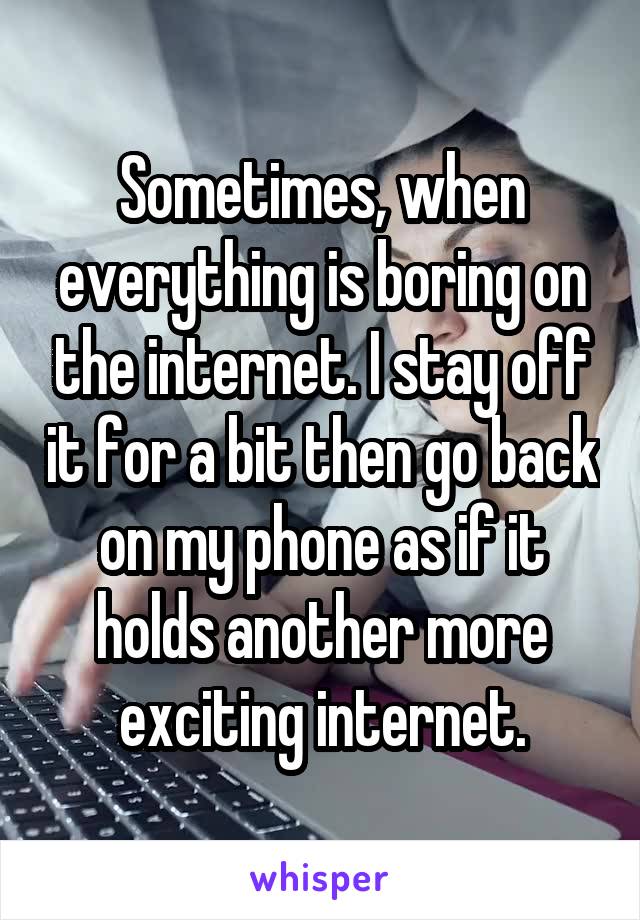 Sometimes, when everything is boring on the internet. I stay off it for a bit then go back on my phone as if it holds another more exciting internet.