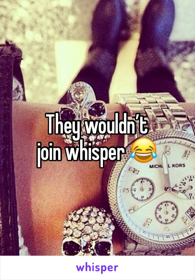 They wouldn’t join whisper 😂