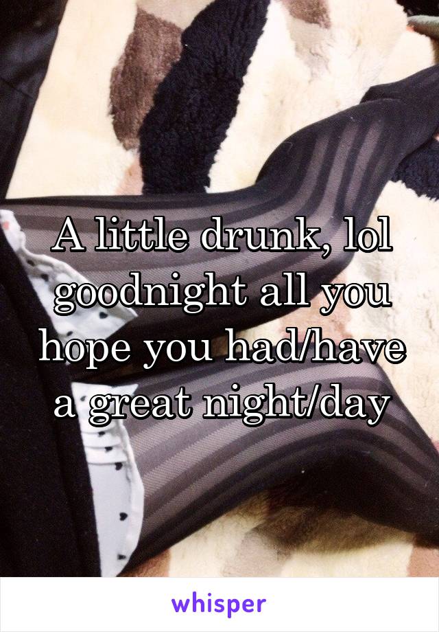 A little drunk, lol goodnight all you hope you had/have a great night/day