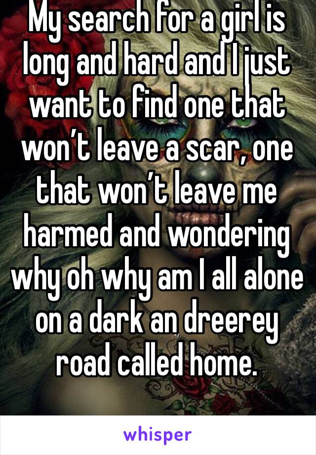 My search for a girl is long and hard and I just want to find one that won’t leave a scar, one that won’t leave me harmed and wondering why oh why am I all alone on a dark an dreerey road called home.