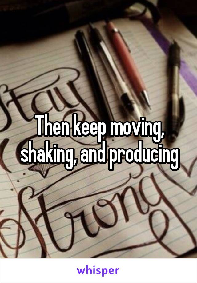 Then keep moving, shaking, and producing