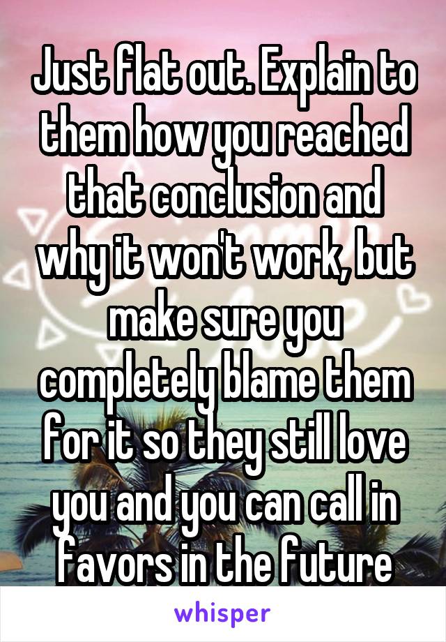 Just flat out. Explain to them how you reached that conclusion and why it won't work, but make sure you completely blame them for it so they still love you and you can call in favors in the future