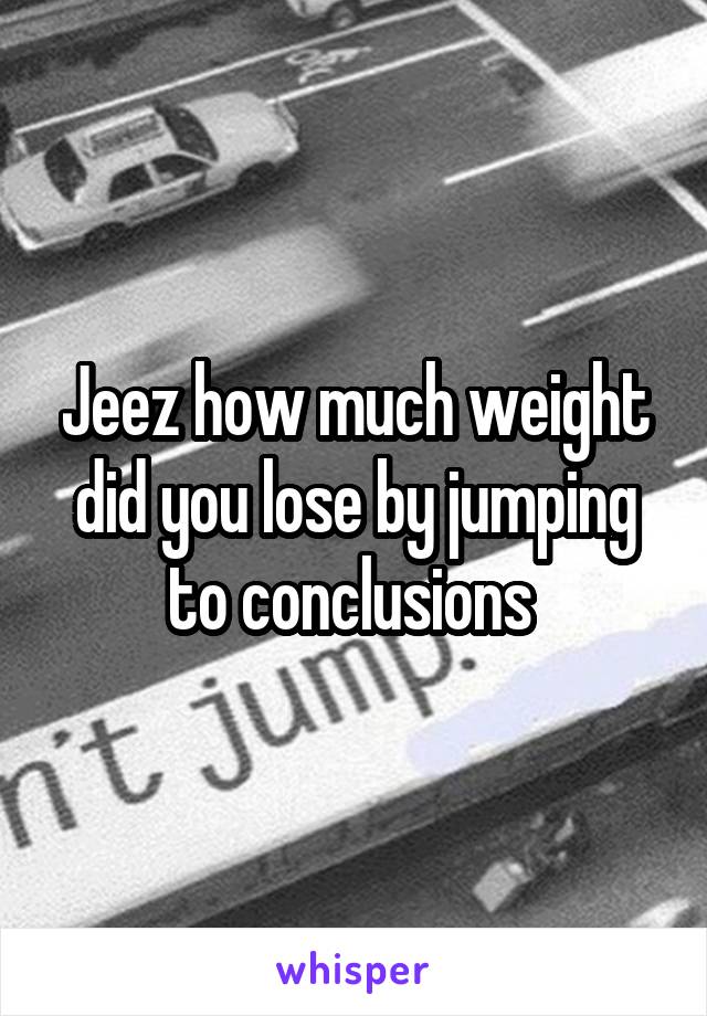 Jeez how much weight did you lose by jumping to conclusions 