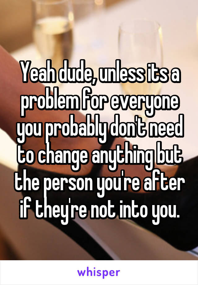 Yeah dude, unless its a problem for everyone you probably don't need to change anything but the person you're after if they're not into you.