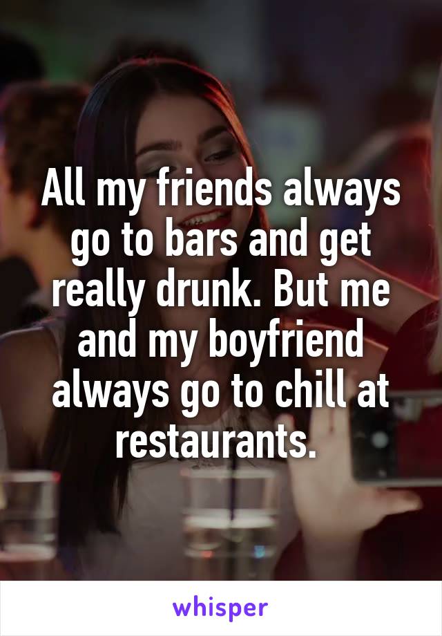 All my friends always go to bars and get really drunk. But me and my boyfriend always go to chill at restaurants. 