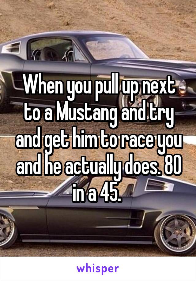 When you pull up next to a Mustang and try and get him to race you and he actually does. 80 in a 45. 