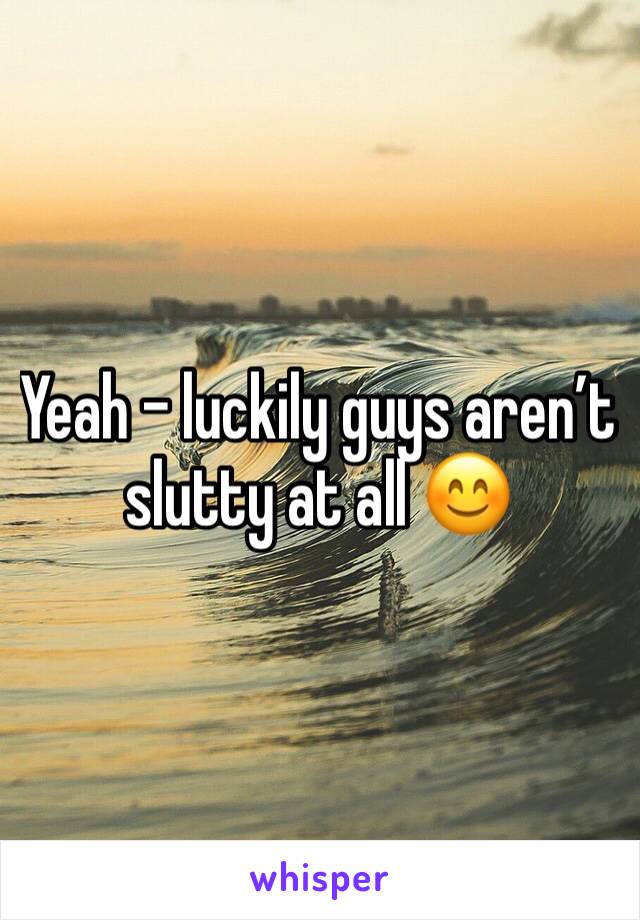 Yeah - luckily guys aren’t slutty at all 😊