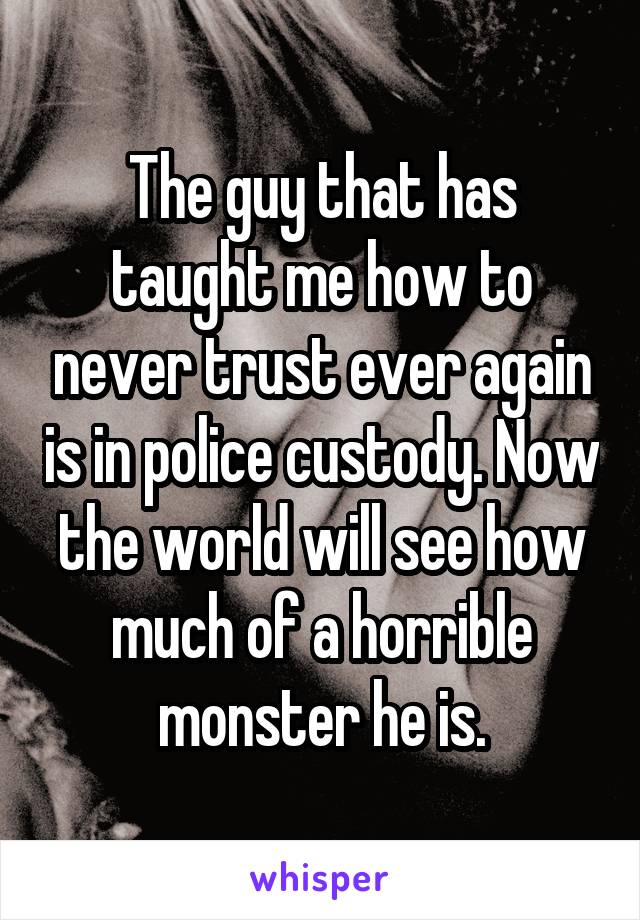 The guy that has taught me how to never trust ever again is in police custody. Now the world will see how much of a horrible monster he is.