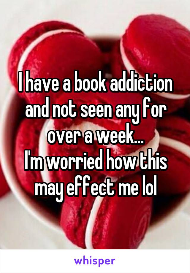 I have a book addiction and not seen any for over a week...
I'm worried how this may effect me lol