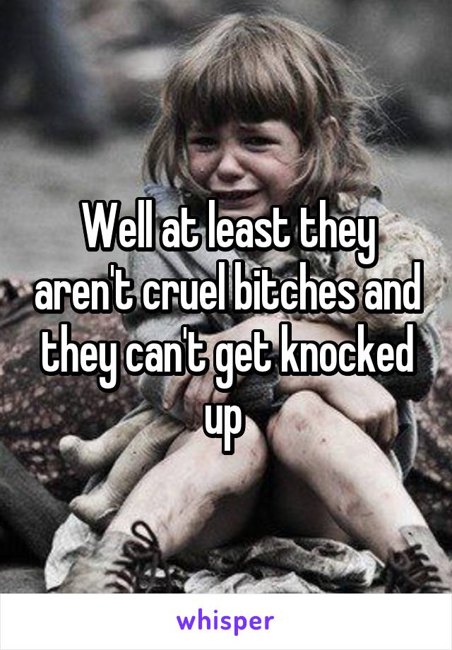 Well at least they aren't cruel bitches and they can't get knocked up 