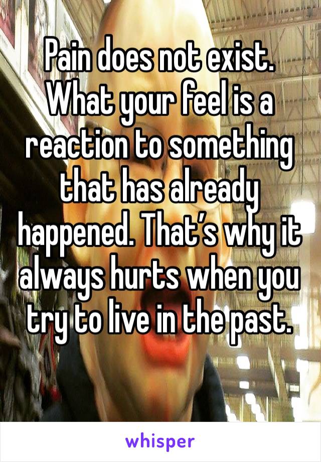 Pain does not exist. What your feel is a reaction to something that has already happened. That’s why it always hurts when you try to live in the past. 