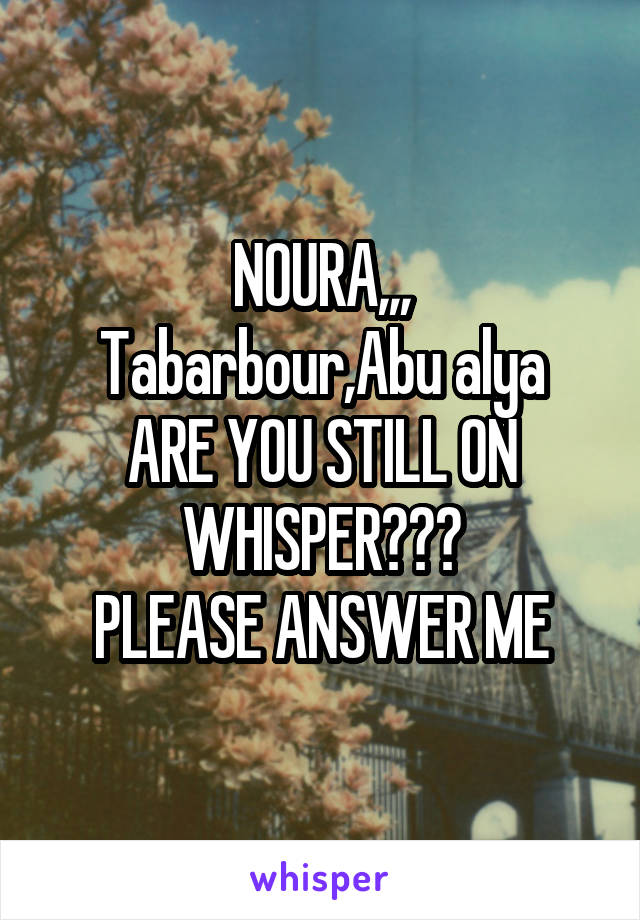 NOURA,,,
Tabarbour,Abu alya
ARE YOU STILL ON WHISPER???
PLEASE ANSWER ME