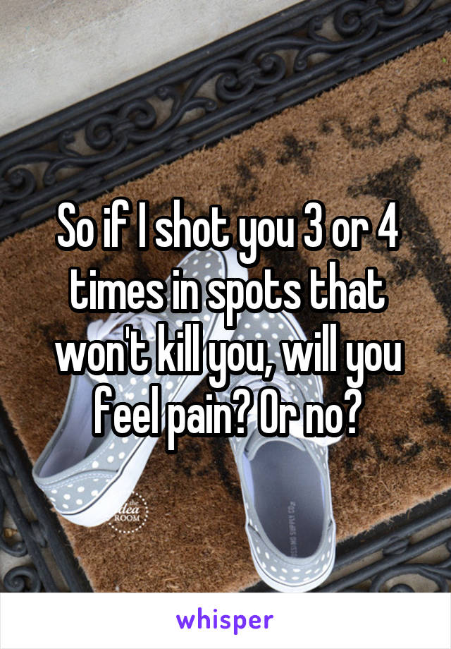 So if I shot you 3 or 4 times in spots that won't kill you, will you feel pain? Or no?