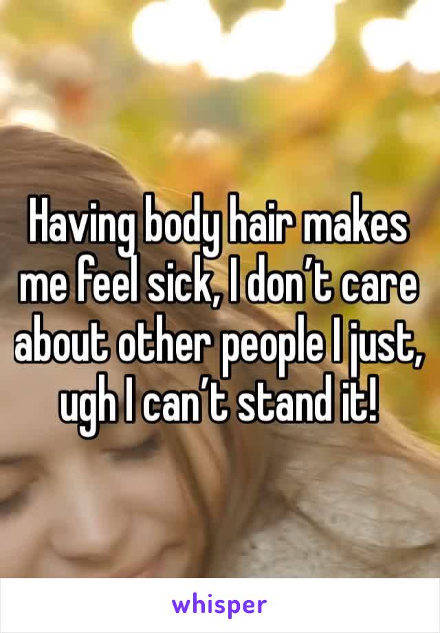 Having body hair makes me feel sick, I don’t care about other people I just, ugh I can’t stand it!