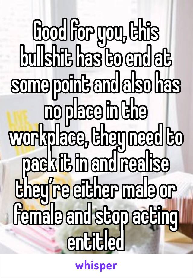 Good for you, this bullshit has to end at some point and also has no place in the workplace, they need to pack it in and realise they’re either male or female and stop acting entitled