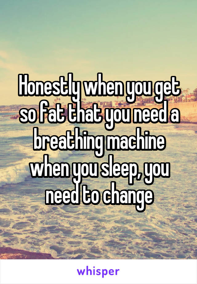 Honestly when you get so fat that you need a breathing machine when you sleep, you need to change