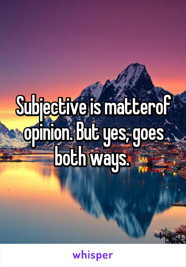 Subjective is matterof opinion. But yes, goes both ways. 
