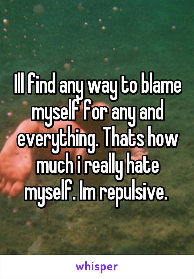 Ill find any way to blame myself for any and everything. Thats how much i really hate myself. Im repulsive. 