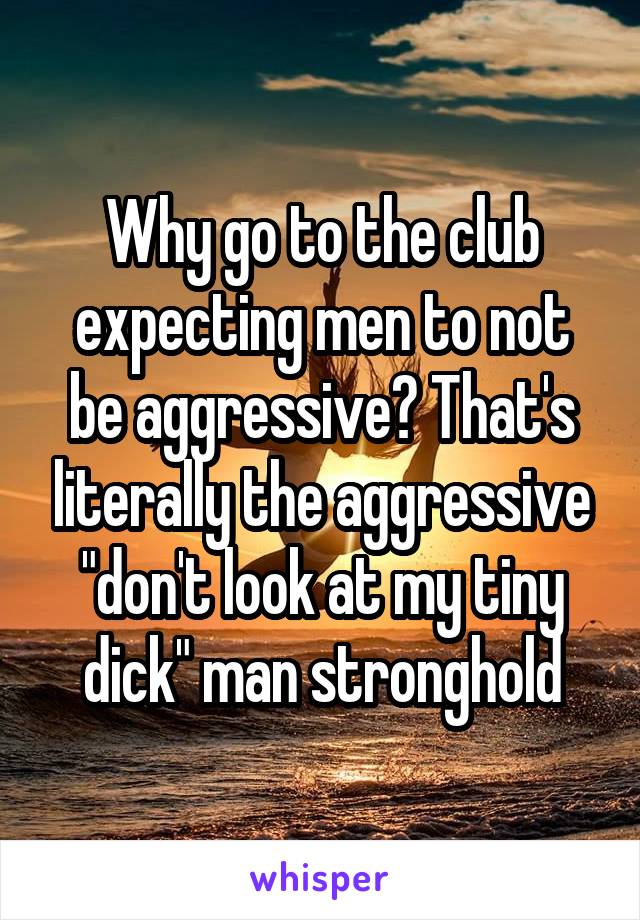 Why go to the club expecting men to not be aggressive? That's literally the aggressive "don't look at my tiny dick" man stronghold