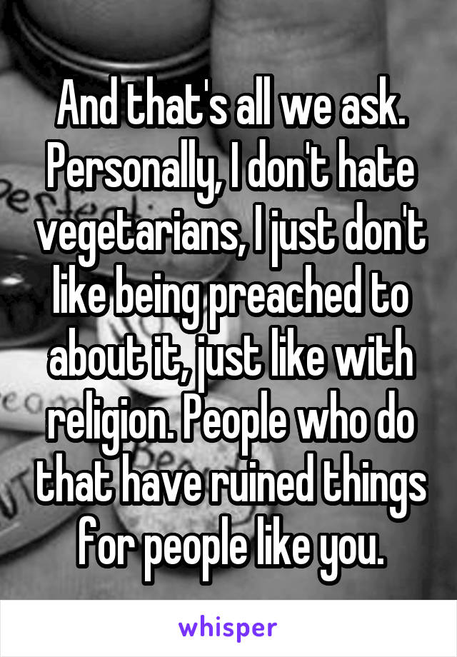 And that's all we ask. Personally, I don't hate vegetarians, I just don't like being preached to about it, just like with religion. People who do that have ruined things for people like you.