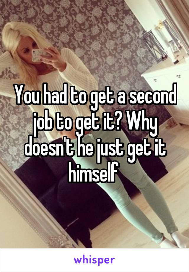 You had to get a second job to get it? Why doesn't he just get it himself 