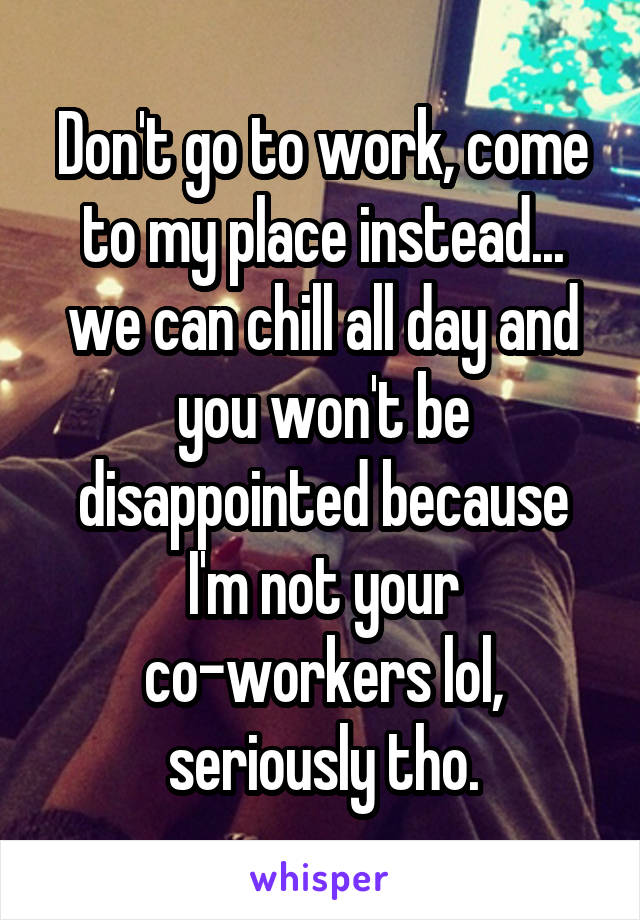 Don't go to work, come to my place instead... we can chill all day and you won't be disappointed because I'm not your co-workers lol, seriously tho.