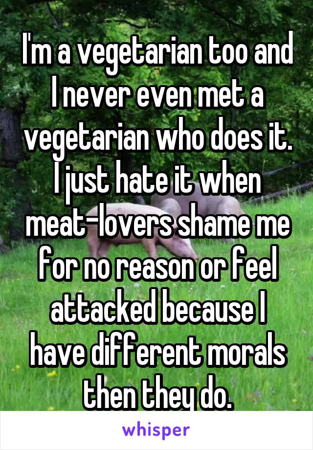 I'm a vegetarian too and I never even met a vegetarian who does it. I just hate it when meat-lovers shame me for no reason or feel attacked because I have different morals then they do.