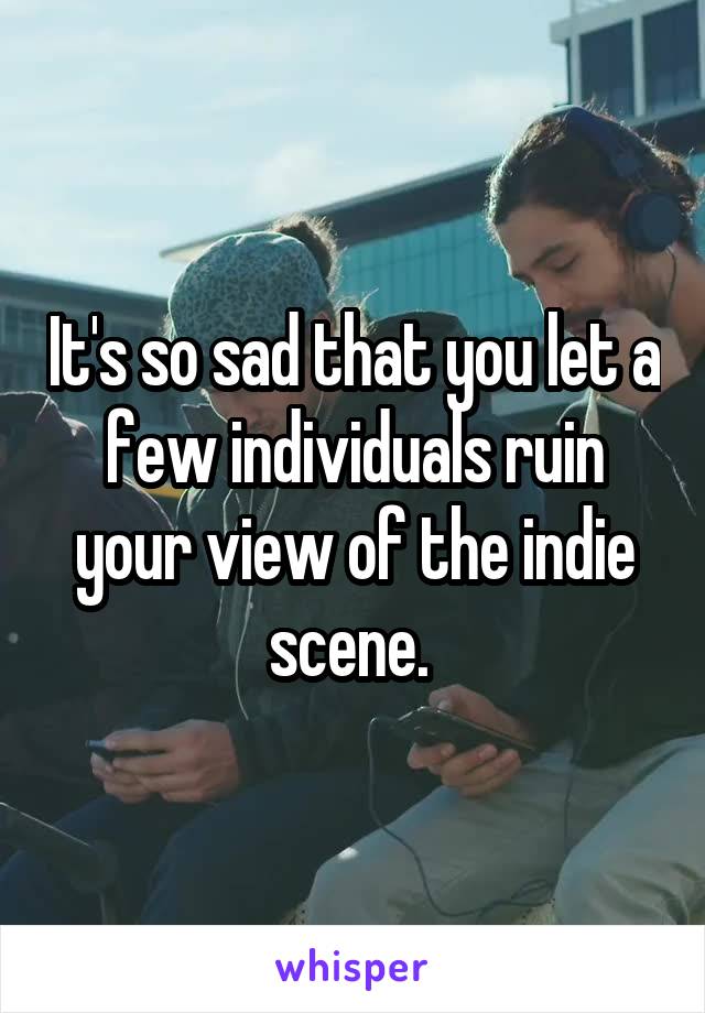 It's so sad that you let a few individuals ruin your view of the indie scene. 