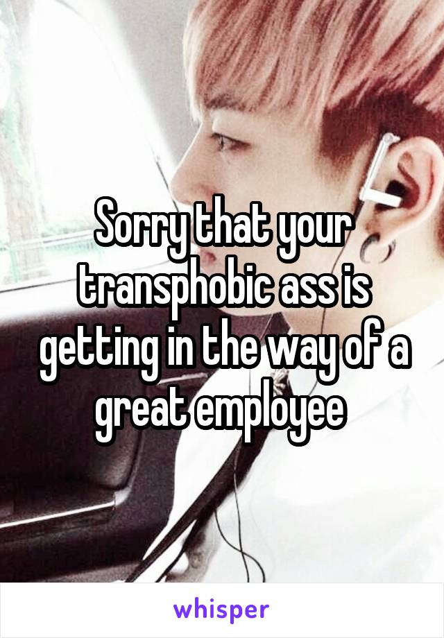 Sorry that your transphobic ass is getting in the way of a great employee 
