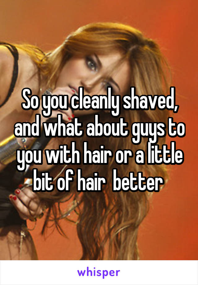 So you cleanly shaved, and what about guys to you with hair or a little bit of hair  better 