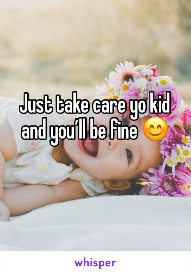 Just take care yo kid and you’ll be fine 😊