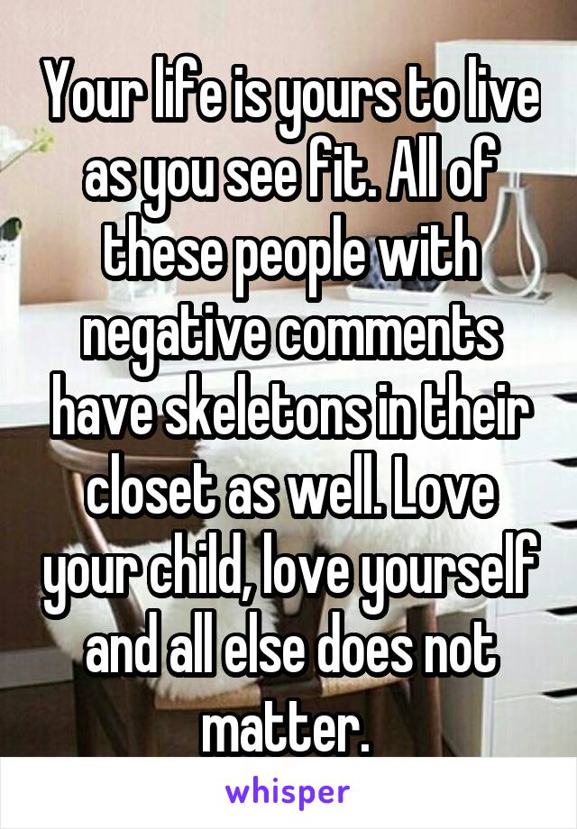 Your life is yours to live as you see fit. All of these people with negative comments have skeletons in their closet as well. Love your child, love yourself and all else does not matter. 