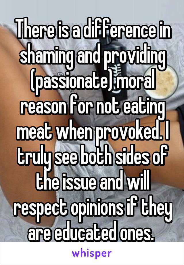 There is a difference in shaming and providing (passionate) moral reason for not eating meat when provoked. I truly see both sides of the issue and will respect opinions if they are educated ones. 