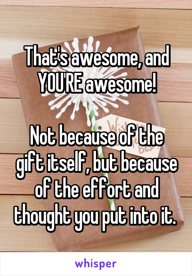 That's awesome, and YOU'RE awesome!

Not because of the gift itself, but because of the effort and thought you put into it. 