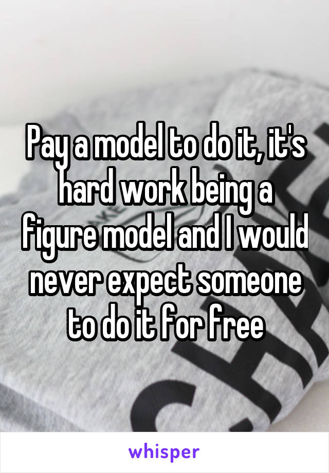 Pay a model to do it, it's hard work being a figure model and I would never expect someone to do it for free