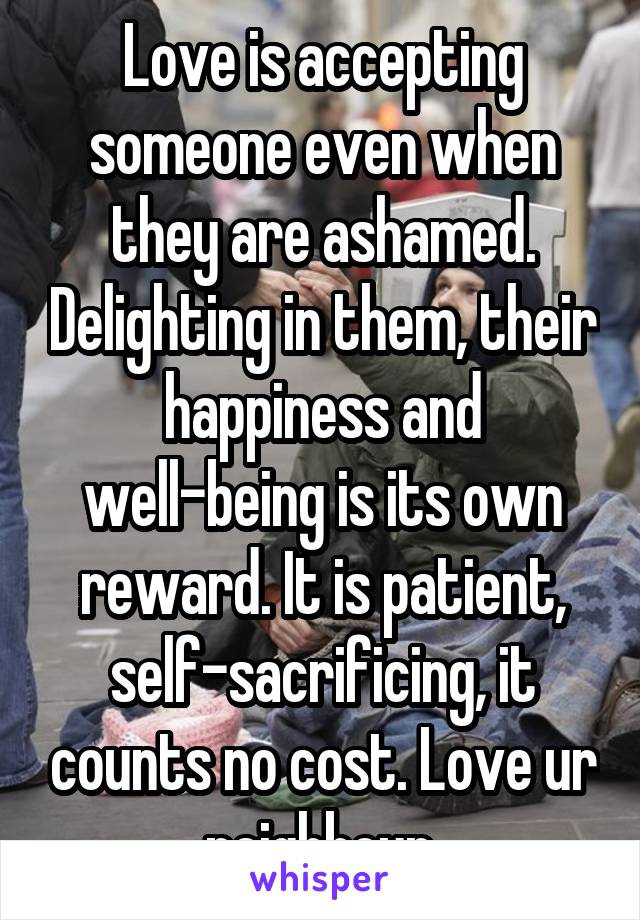 Love is accepting someone even when they are ashamed. Delighting in them, their happiness and well-being is its own reward. It is patient, self-sacrificing, it counts no cost. Love ur neighbour.
