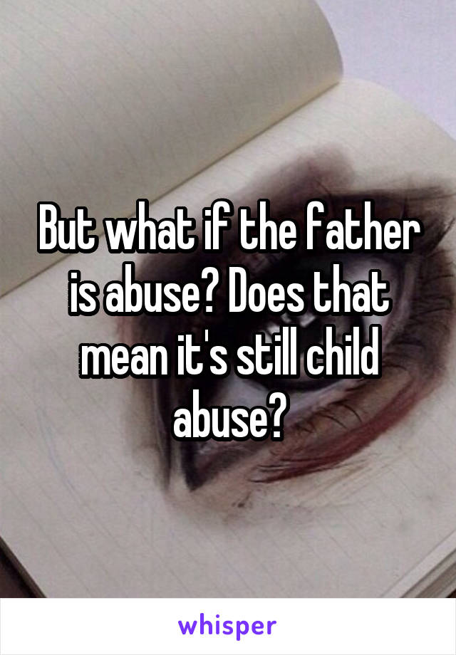 But what if the father is abuse? Does that mean it's still child abuse?