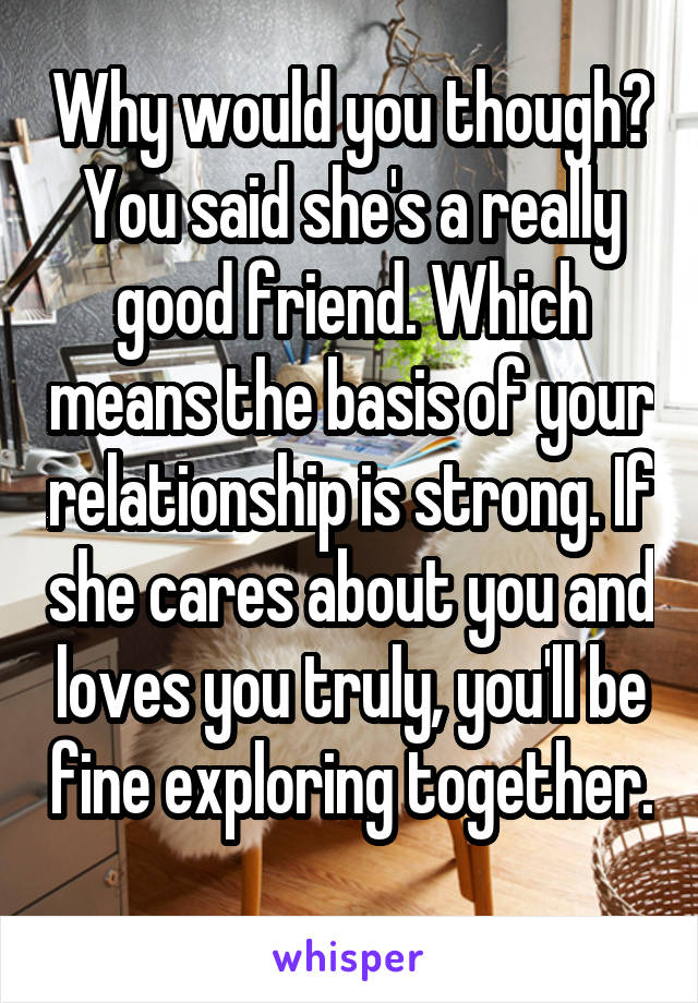 Why would you though? You said she's a really good friend. Which means the basis of your relationship is strong. If she cares about you and loves you truly, you'll be fine exploring together. 